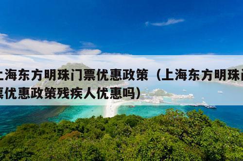 上海东方明珠门票优惠政策（上海东方明珠门票优惠政策残疾人优惠吗）