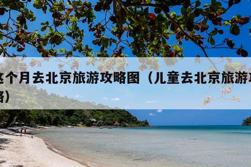 这个月去北京旅游攻略图（儿童去北京旅游攻略）