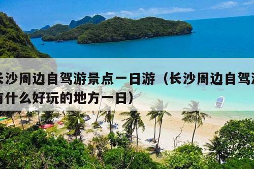 长沙周边自驾游景点一日游（长沙周边自驾游有什么好玩的地方一日）