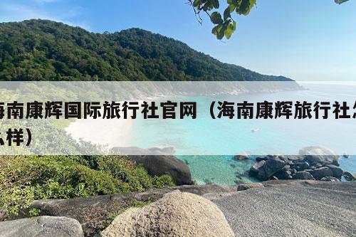 海南康辉国际旅行社官网（海南康辉旅行社怎么样）