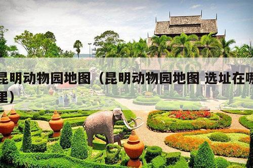 昆明动物园地图（昆明动物园地图 选址在哪里）