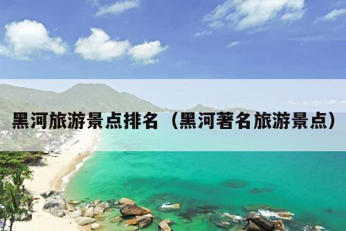 黑河旅游景点排名（黑河著名旅游景点）