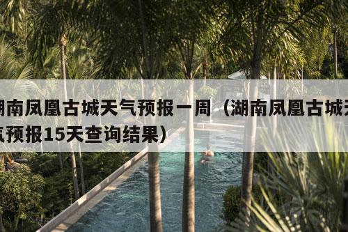 湖南凤凰古城天气预报一周（湖南凤凰古城天气预报15天查询结果）