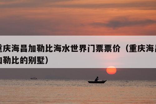 重庆海昌加勒比海水世界门票票价（重庆海昌加勒比的别墅）