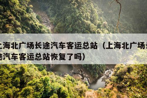 上海北广场长途汽车客运总站（上海北广场长途汽车客运总站恢复了吗）