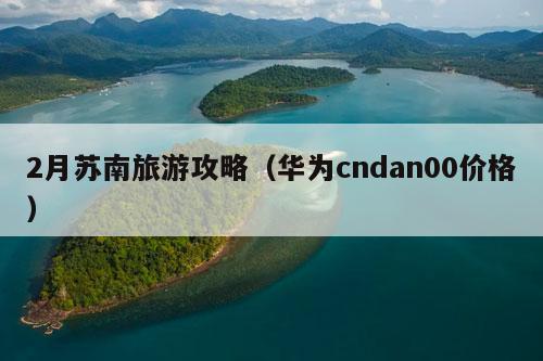 2月苏南旅游攻略（华为cndan00价格）