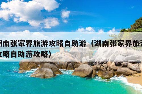 湖南张家界旅游攻略自助游（湖南张家界旅游攻略自助游攻略）