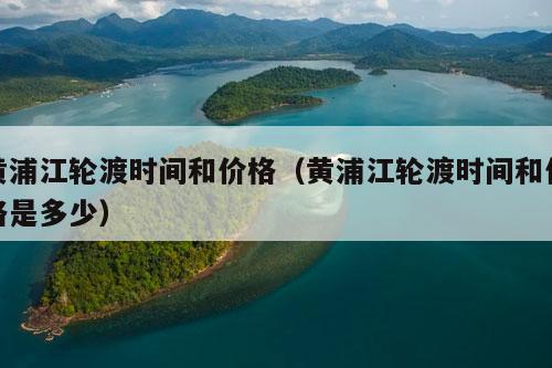 黄浦江轮渡时间和价格（黄浦江轮渡时间和价格是多少）