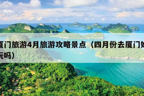 厦门旅游4月旅游攻略景点（四月份去厦门好玩吗）