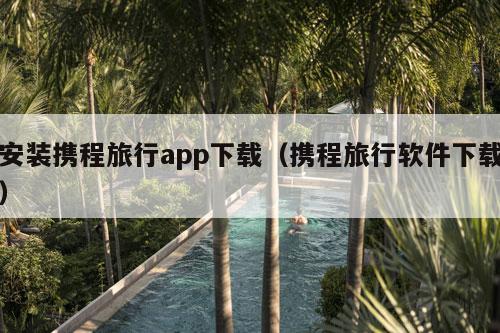 安装携程旅行app下载（携程旅行软件下载）