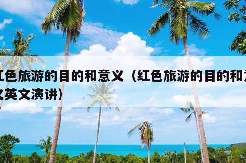 红色旅游的目的和意义（红色旅游的目的和意义英文演讲）