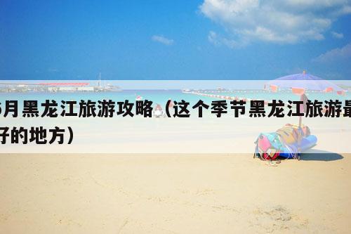 6月黑龙江旅游攻略（这个季节黑龙江旅游最好的地方）