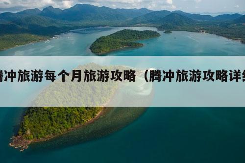 腾冲旅游每个月旅游攻略（腾冲旅游攻略详细）