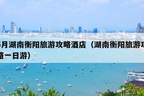 6月湖南衡阳旅游攻略酒店（湖南衡阳旅游攻略一日游）