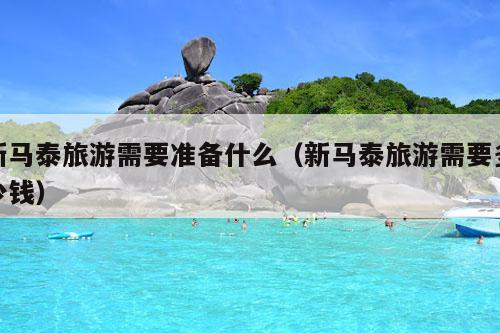 新马泰旅游需要准备什么（新马泰旅游需要多少钱）