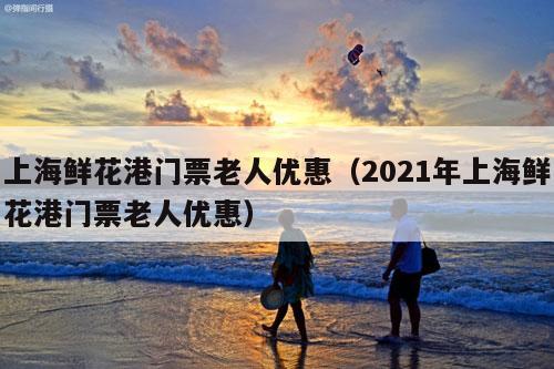 上海鲜花港门票老人优惠（2021年上海鲜花港门票老人优惠）