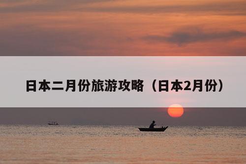 日本二月份旅游攻略（日本2月份）