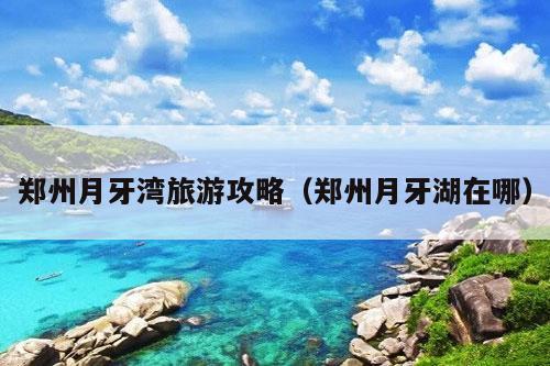 郑州月牙湾旅游攻略（郑州月牙湖在哪）