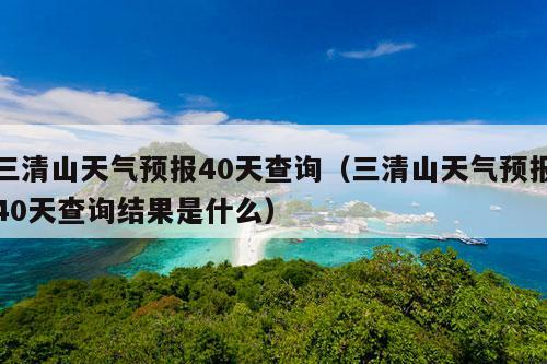 三清山天气预报40天查询（三清山天气预报40天查询结果是什么）