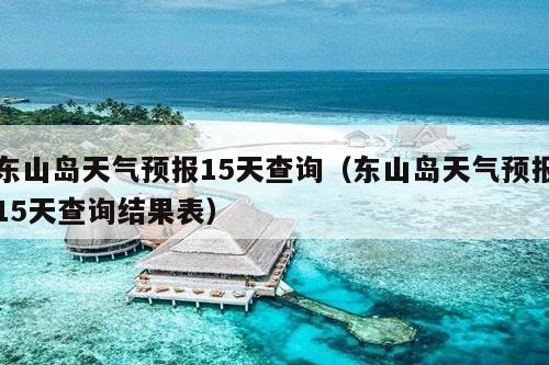 东山岛天气预报15天查询（东山岛天气预报15天查询结果表）