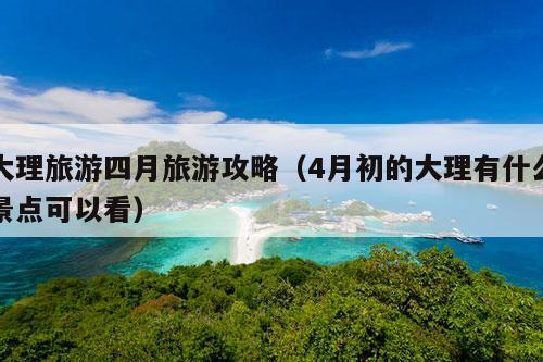 大理旅游四月旅游攻略（4月初的大理有什么景点可以看）