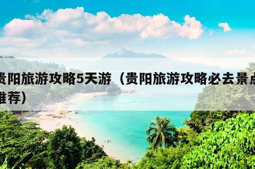 贵阳旅游攻略5天游（贵阳旅游攻略必去景点推荐）