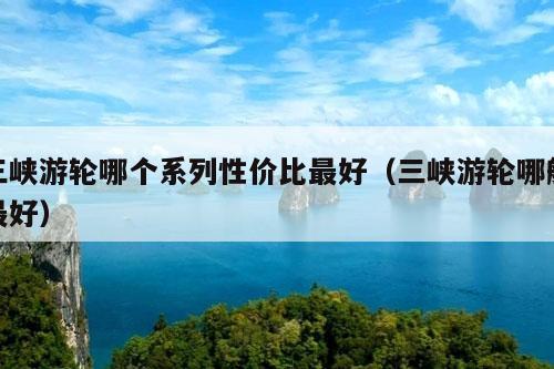 三峡游轮哪个系列性价比最好（三峡游轮哪艘最好）