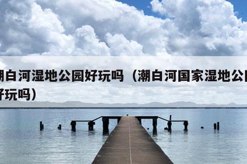 潮白河湿地公园好玩吗（潮白河国家湿地公园好玩吗）