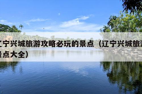 辽宁兴城旅游攻略必玩的景点（辽宁兴城旅游景点大全）