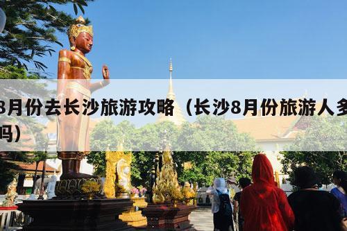 8月份去长沙旅游攻略（长沙8月份旅游人多吗）