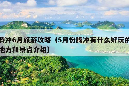 腾冲6月旅游攻略（5月份腾冲有什么好玩的地方和景点介绍）