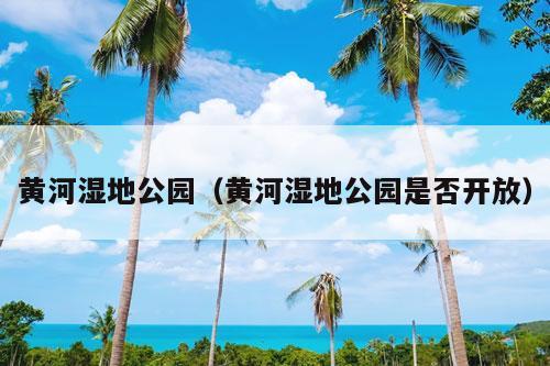 黄河湿地公园（黄河湿地公园是否开放）