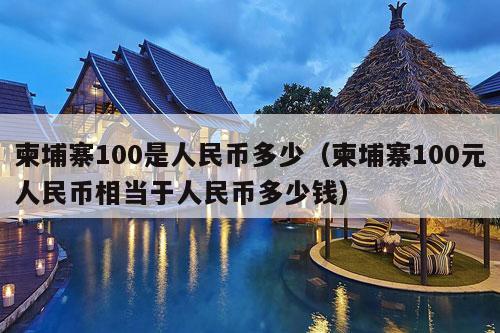 柬埔寨100是人民币多少（柬埔寨100元人民币相当于人民币多少钱）