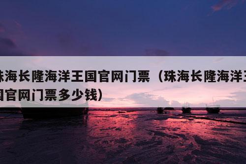 珠海长隆海洋王国官网门票（珠海长隆海洋王国官网门票多少钱）