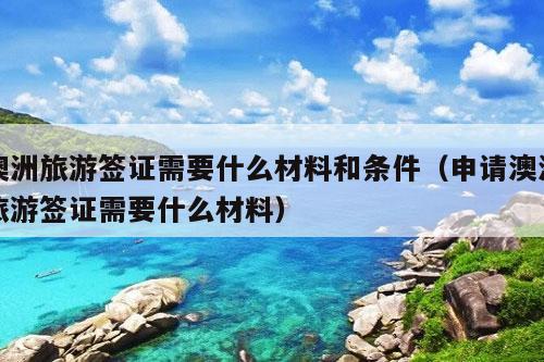 澳洲旅游签证需要什么材料和条件（申请澳洲旅游签证需要什么材料）