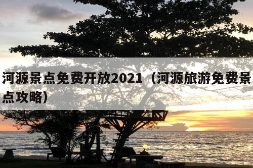 河源景点免费开放2021（河源旅游免费景点攻略）