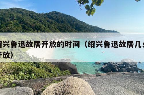 绍兴鲁迅故居开放的时间（绍兴鲁迅故居几点开放）