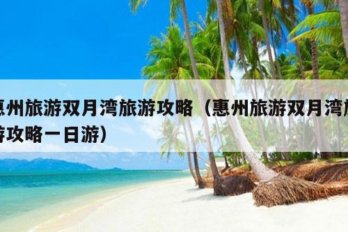 惠州旅游双月湾旅游攻略（惠州旅游双月湾旅游攻略一日游）