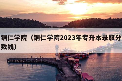 铜仁学院（铜仁学院2023年专升本录取分数线）