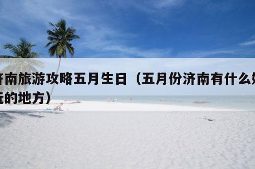 济南旅游攻略五月生日（五月份济南有什么好玩的地方）