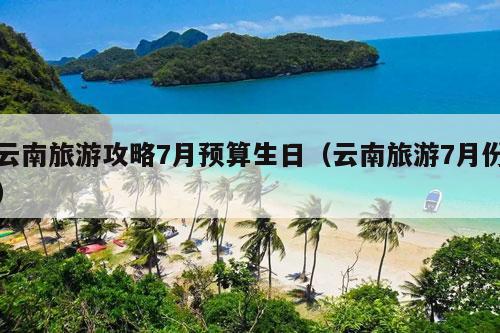 云南旅游攻略7月预算生日（云南旅游7月份）