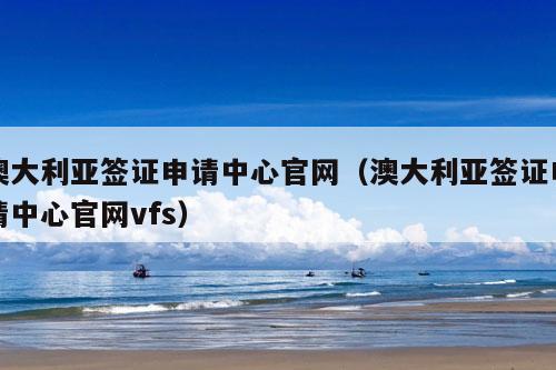 澳大利亚签证申请中心官网（澳大利亚签证申请中心官网vfs）