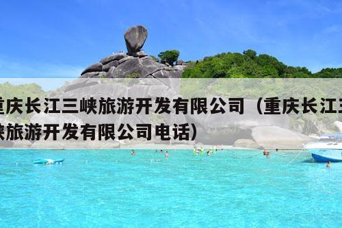 重庆长江三峡旅游开发有限公司（重庆长江三峡旅游开发有限公司电话）