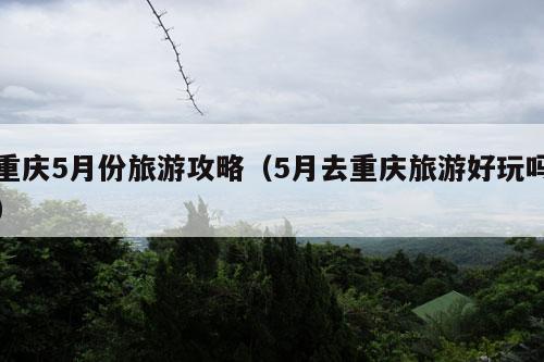 重庆5月份旅游攻略（5月去重庆旅游好玩吗）