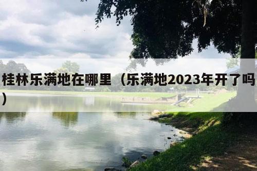 桂林乐满地在哪里（乐满地2023年开了吗）