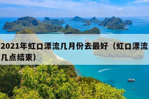 2021年虹口漂流几月份去最好（虹口漂流几点结束）