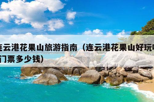 连云港花果山旅游指南（连云港花果山好玩吗?门票多少钱）