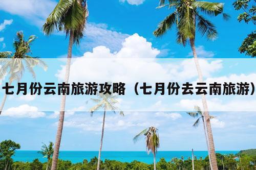 七月份云南旅游攻略（七月份去云南旅游）