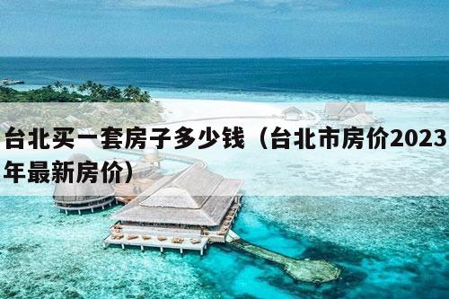 台北买一套房子多少钱（台北市房价2023年最新房价）