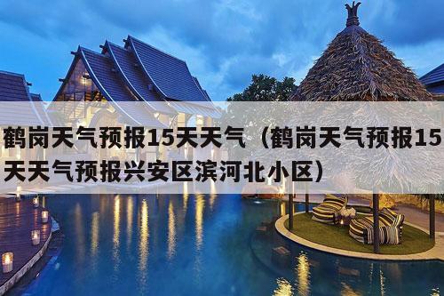 鹤岗天气预报15天天气（鹤岗天气预报15天天气预报兴安区滨河北小区）